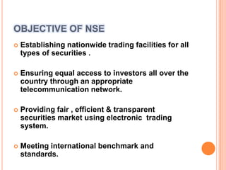 OBJECTIVE OF NSEEstablishing nationwide trading facilities for all types of securities .Ensuring equal access to investors all over the country through an appropriate  telecommunication network.Providing fair , efficient & transparent  securities market using electronic  trading system.Meeting international benchmark and standards. 