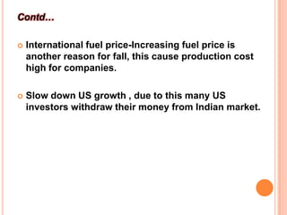 Contd…International fuel price-Increasing fuel price is another reason for fall, this cause production cost high for companies.Slow down US growth , due to this many US investors withdraw their money from Indian market. 