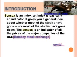 introductionSensex is an index, an index is basically an indicator. It gives you a general idea about whether most of the stock shave gone up or most of the stocks have gone down. The sensex is an indicator of all the prices of the major companies of the BSE(Bombay stock exchange)								          						   contd…