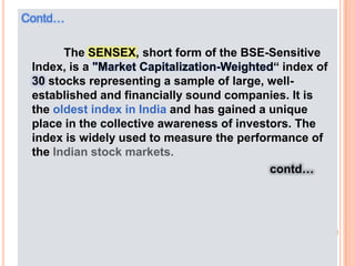 Contd…             The SENSEX, short form of the BSE-Sensitive Index, is a "Market Capitalization-Weighted“ index of 30 stocks representing a sample of large, well-established and financially sound companies. It is the oldest index in India and has gained a unique place in the collective awareness of investors. The index is widely used to measure the performance of the Indian stock markets.contd…
