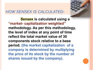 HOW SENSEX IS CALCULATED-               Sensex is calculated using a “market- capitalization weighted” methodology. As per this methodology, the level of index at any point of time reflect the total market value of 30 components stock relative to a base period. (the market capitalization  of a company is determined by multiplying the price of its stock by the number of shares issued by the company). 