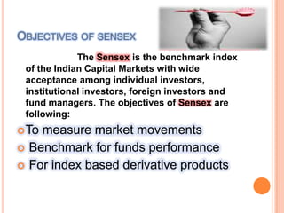 Objectives of sensex                       The Sensex is the benchmark index of the Indian Capital Markets with wide acceptance among individual investors, institutional investors, foreign investors and fund managers. The objectives of Sensex are following:To measure market movements Benchmark for funds performance For index based derivative products