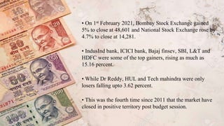 • On 1st February 2021, Bombay Stock Exchange gained
5% to close at 48,601 and National Stock Exchange rose by
4.7% to close at 14,281.
• IndusInd bank, ICICI bank, Bajaj finsev, SBI, L&T and
HDFC were some of the top gainers, rising as much as
15.16 percent.
• While Dr Reddy, HUL and Tech mahindra were only
losers falling upto 3.62 percent.
• This was the fourth time since 2011 that the market have
closed in positive territory post budget session.
 