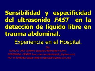 Sensibilidad y especificidad del ultrasonido  FAST  en la detección de líquido libre en trauma abdominal. Experiencia en el Hospital . Drs. AGUILAR LARA Guillermo (gaguilar24@prodigy.net.mx) MENDIZABAL MENDEZ Ana Luisa (mendizabalmd2_@yahoo.com) MOTTA RAMIREZ Gaspar Alberto (gamottar@yahoo.com.mx) 