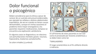 Dolor funcional
o psicogénico
Deben considerarse para la clínica a pesar de
carecer de un sustrato estructural evidenciable,
por ejemplo las cefaleas y dolores abdominales
esporádicos, de vez en cuando no tienen causas
demostrables, aunque en ciertas ocaciones el
problema tiene mayor envergadura y los
pacientes requieren medicaciones, tampoco se
encuentra una explicación satisfactoria.
En algunos casos se diagnostica y se ralaciona
con perturbaciones mentales graves: neurosis,
hipocondría, trastornos somatomorfes.
Sx colon irritable.(↓umbral)
El sufrimiento de estos pacientes es tan real
como el provocado por lesiones anatómicas y
se debe tratar como tal.
*SIMULADORES
El rasgo característico es el fin utilitario directo
o indirecto.
 