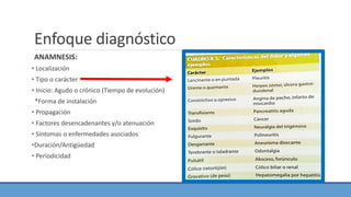 Enfoque diagnóstico
ANAMNESIS:
• Localización
• Tipo o carácter
• Inicio: Agudo o crónico (Tiempo de evolución)
*Forma de instalación
• Propagación
• Factores desencadenantes y/o atenuación
• Síntomas o enfermedades asociados
•Duración/Antigüedad
• Periodicidad
 