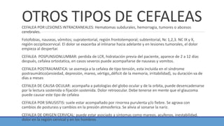 OTROS TIPOS DE CEFALEASCEFALEA POR LESIONES INTRACRANEALES: Hematomas subdurales, hemorragia, tumores o abcesos
cerebrales.
Fotofobias, nauseas, vómitos; supratentorial, región frontotemporal; subtentorial, Nc 1,2,3. NC IX y X,
región occipitocervical. El dolor se exacerba al inlinarse hacia adelante y en lesiones tumorales, el dolor
empieza al despertar.
CEFALEA POSPUNSIONLUMBAR: perdida de LCR, hidratación previa del paciente, aparece de 2 a 12 días
después, cefalea ortostatica, en casos severos puede acompañarse de nauseas y vomitos.
CEFALEA POSTRAUMATICA: se asemeja a la cefalea de tipo tensión, esta incluida en el síndrome
postraumático(ansiedad, depresión, mareo, vértigo,,déficit de la memoria, irritabilidad), su duración va de
días a meses
CEFALEA DE CAUSA OCULAR: acompaña a patologías del globo ocular y de la orbita, puede desencadenarse
por la lectura sostenida o fijación sostenida. Dolor retroocular. Debe tenerse en mente que el glaucoma
puede causar este tipo de cefalea
CEFALEA POR SINUSISTIS: suele estar acompañado por rinorrea purulenta y/o fiebre. Se agrava con
cambios de posturass y cambios en la presión atmosferica. Se alivia al sonarse la nariz.
CEFALEA DE ORIGEN CERVICAL: puede estar asociado a síntomas como mareos, acufenos, inestabilidad,
dolor en la región cervical y en los hombros
 