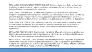 CEFALEA POR DISFUNCION TEMPOROMANDIBULAR: Sindrome de Costen. Dolor periauricular
irradiado a la región temporal y a veces madibular, que se exacerba con la apertura bucal, no
debe confundirse con neuralguia del trigémino.
CEFALEA POR LA ARTERITIS DE LA TEMPORAL: se produce por la inflamación de la arteria
temporal y puede comprometer la arteria oftálmica, se caracteriza por ser un dolor superficial y
constante con episodios de dolor lancinante, ocaciona hipersensibilidad del cuero cabelludo,
claudicación de la mandibula, fiebre y perdida de peso. La bipsia arterial confirma el diagnostico.
CEFALEA POR ACTIVIDAD SEXUAL: prodomina en el sexo masculino, puede presentarse antes,
durante o luego del orgasmo, el dolor puede ser opresivo secundario a la contractura de la
musculatura paravertebral o explosivo, pulsatil y muy intenso cuando es causa vascular o
hipertensiva
CEFALEA POR TOS O EJERCICIO: dolor intenso y transitorio, difuso a hemicraneal, se produce al…
deberán descartarse cualquier tipo de patologías que interfieran con la dinámica de LCR, ya que
el 25% de estos pacientes tienen anomalías intracraneales.
NEURALGIA DEL TRIGEMINO. Dolor unilateral caracterizada por dolores fulgurantes progresivos e
intermitente, tiene una distribución parecida al nervio V(2,3,1), cualquier dolor que exeda este
territorio debe poner en duda el Dx. SUELEN DESENCADEENARLO: AFEITARSE, HABLAR, FUMAR O
LAVARSE LOS DIENTES. O PUEDE APARECER ESPONTANEAMENTE
 