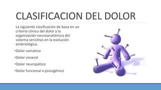 CLASIFICACION DEL DOLOR
La siguiente clasificación de basa en un
criterio clínico del dolor y la
organización neuroanatómica del
sistema sensitivo en la evolución
embriológica.
•Dolor somático
•Dolor visceral
•Dolor neuropático
•Dolor funcional o psicogénico
 