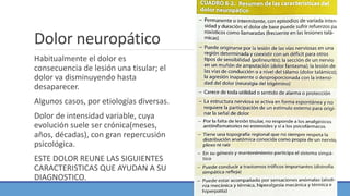 Dolor neuropático
Habitualmente el dolor es
consecuencia de lesión una tisular; el
dolor va disminuyendo hasta
desaparecer.
Algunos casos, por etiologías diversas.
Dolor de intensidad variable, cuya
evolución suele ser crónica(meses,
años, décadas), con gran repercusión
psicológica.
ESTE DOLOR REUNE LAS SIGUIENTES
CARACTERISTICAS QUE AYUDAN A SU
DIAGNOSTICO.
 