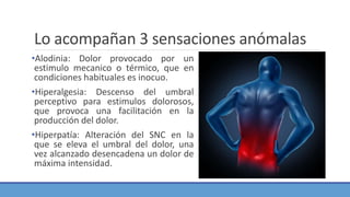 Lo acompañan 3 sensaciones anómalas
•Alodinia: Dolor provocado por un
estimulo mecanico o térmico, que en
condiciones habituales es inocuo.
•Hiperalgesia: Descenso del umbral
perceptivo para estimulos dolorosos,
que provoca una facilitación en la
producción del dolor.
•Hiperpatía: Alteración del SNC en la
que se eleva el umbral del dolor, una
vez alcanzado desencadena un dolor de
máxima intensidad.
 