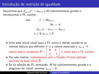 Introdu¸˜o de restri¸˜o de igualdade
       ca           ca
Assumimos que am+1 x ∗ > bm+1 e M suﬁcientemente grande e
                ′

introduzimos o PL auxiliar:
                 min             c ′ + Mxn+1
                                              Ax = b
                              ′
                             am+1 x     − xn+1 = bm+1
                          x ≥ 0, xn+1 ≥ 0


    Uma base inicial vi´vel para o PL acima ´ obtida usando-se as
                       a                    e
    colunas b´sicas que deﬁniem x ∗ e a coluna associada a xn+1 . A
             a
                                    B 0
    matriz b´sica resultante B =
            a                                 ´ vi´vel para o PL auxiliar.
                                              e a
                                    a′ −1
    Por este motivo, reotimizamos com o Simplex Primal aplicado
    partindo da base vi´vel B.
                       a
    Se na solu¸˜o do PL otimizado, M for suﬁcientemente grande e o
              ca
    programa for vi´vel, teremos xn+1 = 0.
                   a
                  Alexandre Salles da Cunha    An´lise de Sensibilidade
                                                 a
 
