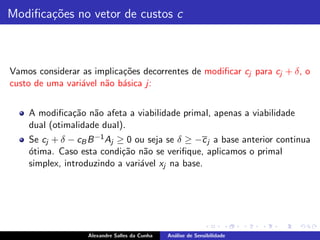 Modiﬁca¸˜es no vetor de custos c
       co



Vamos considerar as implica¸˜es decorrentes de modiﬁcar cj para cj + δ, o
                           co
custo de uma vari´vel n˜o b´sica j:
                 a     a a


    A modiﬁca¸˜o n˜o afeta a viabilidade primal, apenas a viabilidade
              ca a
    dual (otimalidade dual).
    Se cj + δ − cB B −1 Aj ≥ 0 ou seja se δ ≥ −c j a base anterior continua
    o
    ´tima. Caso esta condi¸˜o n˜o se veriﬁque, aplicamos o primal
                            ca a
    simplex, introduzindo a vari´vel xj na base.
                                a




                   Alexandre Salles da Cunha   An´lise de Sensibilidade
                                                 a
 