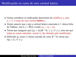 Modiﬁca¸˜es no custo de uma vari´vel b´sica
       co                       a     a



   Vamos considerar as implica¸˜es decorrentes de modiﬁcar cj para
                               co
   cj + δ, o custo de uma vari´vel b´sica j.
                              a     a
   Vamos assumir que j seja a vari´vel b´sica associada ` l −´sima linha
                                    a    a              a e
   do Tableau, isto ´ j = B(l ) e ent˜o cB = cB + δel .
                    e                 a
   Temos que assegurar que (cB + δel )B −1 Ai ≤ ci , ∀i = j, uma vez que
   todos os custos reduzidos, exceto c j s˜o afetados pela modiﬁca¸˜o.
                                          a                        ca
   Deﬁnindo qli como a l -´sima entrada do vetor B −1 Ai temos que
                          e
   δqli ≤ c i , ∀i = j.




                 Alexandre Salles da Cunha   An´lise de Sensibilidade
                                               a
 