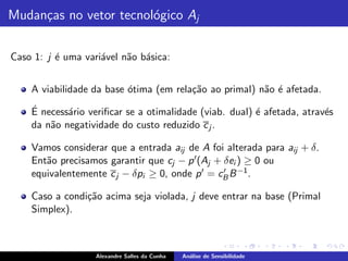 Mudan¸as no vetor tecnol´gico Aj
     c                  o

Caso 1: j ´ uma vari´vel n˜o b´sica:
          e         a     a a


    A viabilidade da base ´tima (em rela¸˜o ao primal) n˜o ´ afetada.
                          o             ca              a e
    ´
    E necess´rio veriﬁcar se a otimalidade (viab. dual) ´ afetada, atrav´s
            a                                           e               e
    da n˜o negatividade do custo reduzido c j .
        a

    Vamos considerar que a entrada aij de A foi alterada para aij + δ.
    Ent˜o precisamos garantir que cj − p ′ (Aj + δei ) ≥ 0 ou
       a
    equivalentemente c j − δpi ≥ 0, onde p ′ = cB B −1 .
                                                 ′


    Caso a condi¸˜o acima seja violada, j deve entrar na base (Primal
                ca
    Simplex).



                   Alexandre Salles da Cunha   An´lise de Sensibilidade
                                                 a
 