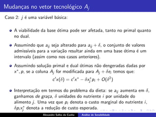 Mudan¸as no vetor tecnol´gico Aj
     c                  o
Caso 2: j ´ uma vari´vel b´sica:
          e         a     a

    A viabilidade da base ´tima pode ser afetada, tanto no primal quanto
                          o
    no dual.
    Assumindo que aij seja alterado para aij + δ, o conjunto de valores
    admiss´ıveis para a varia¸˜o resultar ainda em uma base ´tima ´ um
                             ca                             o     e
    intervalo (assim como nos casos anteriores).
    Assumindo solu¸˜o primal e dual ´timas n˜o dengeradas dadas por
                      ca               o       a
    x ∗ , p, se a coluna Aj for modiﬁcada para Aj + δei temos que:
                          c ′ x(δ) = c ′ x ∗ − δxj∗ pi + O(δ2 )

    Interpreta¸˜o em termos do problema da dieta: se aij aumenta em δ,
               ca
    ganhamos de gra¸a, δ unidades do nutriente i por unidade do
                      c
    alimento j. Uma vez que pi denota o custo marginal do nutriente i ,
    δpi xj∗ denota a redu¸˜o de custo esperada.
                         ca
                   Alexandre Salles da Cunha   An´lise de Sensibilidade
                                                 a
 