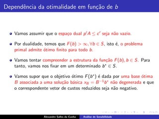 Dependˆncia da otimalidade em fun¸˜o de b
      e                          ca



   Vamos assumir que o espa¸o dual p ′ A ≤ c ′ seja n˜o vazio.
                           c                         a

   Por dualidade, temos que F (b) > ∞, ∀b ∈ S, isto ´, o problema
                                                    e
   primal admite ´timo ﬁnito para todo b.
                 o

   Vamos tentar compreender a estrutura da fun¸˜o F (b), b ∈ S. Para
                                              ca
   tanto, vamos nos ﬁxar em um determinado b ∗ ∈ S.

   Vamos supor que o objetivo ´timo F (b ∗ ) ´ dada por uma base ´tima
                               o             e                   o
   B associada a uma solu¸˜o b´sica xB = B −1 b ∗ n˜o degenerada e que
                          ca a                      a
   o correspondente vetor de custos reduzidos seja n˜o negativo.
                                                    a




                 Alexandre Salles da Cunha   An´lise de Sensibilidade
                                               a
 