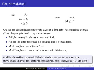 Par primal-dual

      min        c ′x
                                                       max                p ′b
             Ax = b
                                                                   p′A ≤ c ′
               x ≥0

An´lise de sensibilidade envolver´ avaliar o impacto nas solu¸˜es ´timas
     a                            a                          co o
x ∗ , p ∗ do par primal-dual quando houver:

    Adi¸˜o, remo¸˜o de uma nova vari´vel.
       ca       ca                  a
    Adi¸˜o de uma restri¸˜o de desigualdade e igualdade.
       ca               ca
    Modiﬁca¸˜es nos vetores b, c.
           co
    Modiﬁca¸˜es em colunas b´sicas e n˜o b´sicas Aj .
           co               a         a a

A id´ia da an´lise de sensibilidade consiste em tentar restaurar a
    e        a
otimalidade diante das perturba¸˜es acima, sem resolver o PL ”do zero”.
                                 co

                   Alexandre Salles da Cunha   An´lise de Sensibilidade
                                                 a
 