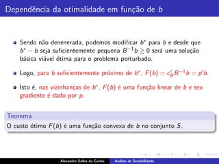 Dependˆncia da otimalidade em fun¸˜o de b
      e                          ca


    Sendo n˜o denenerada, podemos modiﬁcar b ∗ para b e desde que
             a
    b ∗ − b seja suﬁcientemente pequena B −1 b ≥ 0 ser´ uma solu¸˜o
                                                      a         ca
    b´sica vi´vel ´tima para o problema perturbado.
     a       a o

    Logo, para b suﬁcientemente pr´ximo de b ∗ , F (b) = cB B −1 b = p ′ b.
                                  o                       ′


    Isto ´, nas vizinhan¸as de b ∗ , F (b) ´ uma fun¸˜o linear de b e seu
         e              c                  e        ca
    gradiente ´ dado por p.
               e


Teorema
O custo ´timo F (b) ´ uma fun¸˜o convexa de b no conjunto S.
        o           e        ca




                   Alexandre Salles da Cunha   An´lise de Sensibilidade
                                                 a
 