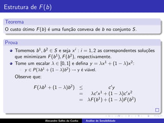 Estrutura de F (b)

Teorema
O custo ´timo F (b) ´ uma fun¸˜o convexa de b no conjunto S.
        o           e        ca

Prova
    Tomemos b 1 , b 2 ∈ S e seja x i : i = 1, 2 as correspondentes solu¸˜es
                                                                       co
    que minimizam F (b   1 ), F (b 2 ), respectivamente.

    Tome um escalar λ ∈ [0, 1] e deﬁna y = λx 1 + (1 − λ)x 2 :
        ◮   y ∈ P(λb 1 + (1 − λ)b 2 ) → y ´ vi´vel.
                                          e a
    Observe que:

                F (λb 1 + (1 − λ)b 2 ) ≤             c ′y
                                       =  λc ′ x 1 + (1 − λ)c ′ x 2

                                       = λF (b 1 ) + (1 − λ)F (b 2 )



                       Alexandre Salles da Cunha   An´lise de Sensibilidade
                                                     a
 