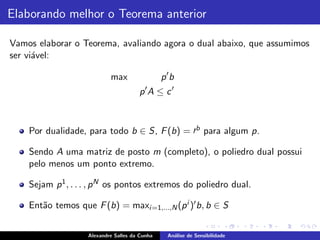 Elaborando melhor o Teorema anterior

Vamos elaborar o Teorema, avaliando agora o dual abaixo, que assumimos
ser vi´vel:
      a

                            max                 p′b
                                       p′A ≤ c ′



    Por dualidade, para todo b ∈ S, F (b) = ′b para algum p.

    Sendo A uma matriz de posto m (completo), o poliedro dual possui
    pelo menos um ponto extremo.

    Sejam p 1 , . . . , p N os pontos extremos do poliedro dual.

    Ent˜o temos que F (b) = maxi =1,...,N (p i )′ b, b ∈ S
       a


                    Alexandre Salles da Cunha    An´lise de Sensibilidade
                                                   a
 