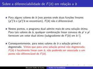 Sobre a diferenciabilidade de F (b) em rela¸˜o a b
                                           ca


    Para alguns valores de b (nos pontos onde duas fun¸˜es lineares
                                                               co
    (p i )′ b e (p j )′ b se encontram), F (b) n˜o ´ diferenci´vel.
                                                a e           a

    Nestes pontos, o programa dual admite mais de uma solu¸˜o otima.
                                                             ca ´
    Para tais valores de b, qualquer combina¸˜o linear convexa de p i e p j
                                            ca
    fornecem um vetor dual ´timo (subgradiente de F (b) em b !).
                             o

    Consequentemente, para estes valores de b a solu¸˜o primal ´
                                                    ca         e
    degenerada. Vimos que para uma solu¸˜o primal n˜o degenerada,
                                          ca         a
    F (b) ´ localmente linear com b, n˜o podendo ser associada a um
          e                           a
    ponto n˜o diferenci´vel de F (b).
             a         a



                   Alexandre Salles da Cunha   An´lise de Sensibilidade
                                                 a
 