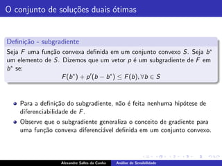 O conjunto de solu¸˜es duais ´timas
                  co         o


Deﬁni¸˜o - subgradiente
     ca
Seja F uma fun¸˜o convexa deﬁnida em um conjunto convexo S. Seja b ∗
              ca
um elemento de S. Dizemos que um vetor p ´ um subgradiente de F em
                                                  e
b ∗ se:
                  F (b ∗ ) + p ′ (b − b ∗ ) ≤ F (b), ∀b ∈ S



    Para a deﬁni¸˜o do subgradiente, n˜o ´ feita nenhuma hip´tese de
                  ca                  a e                   o
    diferenciabilidade de F .
    Observe que o subgradiente generaliza o conceito de gradiente para
    uma fun¸˜o convexa diferenci´vel deﬁnida em um conjunto convexo.
           ca                   a



                  Alexandre Salles da Cunha   An´lise de Sensibilidade
                                                a
 