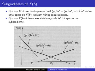 Subgradientes de F (b)
    Quando b ∗ ´ um ponto para o qual (p i )′ b ∗ = (p j )′ b ∗ , isto ´ b ∗ deﬁne
               e                                                       e
    uma quina de F (b), existem v´rios subgradientes.
                                  a
    Quando F (b) ´ linear nas vizinhan¸as de b ∗ h´ apenas um
                  e                   c            a
    subgradiente.




                    Alexandre Salles da Cunha   An´lise de Sensibilidade
                                                  a
 