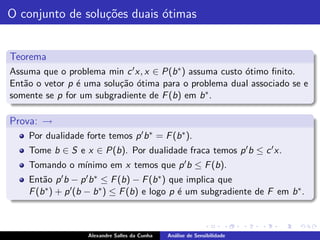 O conjunto de solu¸˜es duais ´timas
                  co         o


Teorema
Assuma que o problema min c ′ x, x ∈ P(b ∗ ) assuma custo ´timo ﬁnito.
                                                          o
Ent˜o o vetor p ´ uma solu¸˜o ´tima para o problema dual associado se e
   a            e         ca o
somente se p for um subgradiente de F (b) em b ∗ .

Prova: →
    Por dualidade forte temos p ′ b ∗ = F (b ∗ ).
    Tome b ∈ S e x ∈ P(b). Por dualidade fraca temos p ′ b ≤ c ′ x.
               ınimo em x temos que p ′ b ≤ F (b).
    Tomando o m´
    Ent˜o p ′ b − p ′ b ∗ ≤ F (b) − F (b ∗ ) que implica que
        a
    F (b ∗ ) + p ′ (b − b ∗ ) ≤ F (b) e logo p ´ um subgradiente de F em b ∗ .
                                               e



                    Alexandre Salles da Cunha   An´lise de Sensibilidade
                                                  a
 