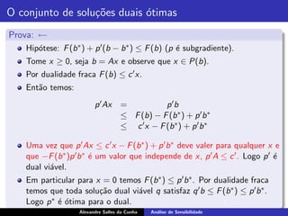 O conjunto de solu¸˜es duais ´timas
                  co         o
Prova: ←
   Hip´tese: F (b ∗ ) + p ′ (b − b ∗ ) ≤ F (b) (p ´ subgradiente).
      o                                           e
   Tome x ≥ 0, seja b = Ax e observe que x ∈ P(b).
   Por dualidade fraca F (b) ≤ c ′ x.
   Ent˜o temos:
      a
                         p ′ Ax     =           p ′b
                                    ≤ F (b) − F (b ∗ ) + p ′ b ∗
                                    ≤ c ′ x − F (b ∗ ) + p ′ b ∗

   Uma vez que p ′ Ax ≤ c ′ x − F (b ∗ ) + p ′ b ∗ deve valer para qualquer x e
   que −F (b ∗ )p ′ b ∗ ´ um valor que independe de x, p ′ A ≤ c ′ . Logo p ′ ´
                        e                                                     e
   dual vi´vel.
          a
   Em particular para x = 0 temos F (b ∗ ) ≤ p ′ b ∗ . Por dualidade fraca
   temos que toda solu¸˜o dual vi´vel q satisfaz q ′ b ≤ F (b ∗ ) ≤ p ′ b ∗ .
                       ca        a
         ∗ ´ ´tima para o dual.
   Logo p e o
                   Alexandre Salles da Cunha   An´lise de Sensibilidade
                                                 a
 