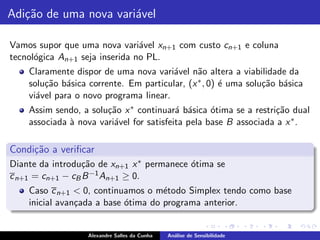 Adi¸˜o de uma nova vari´vel
   ca                  a

Vamos supor que uma nova vari´vel xn+1 com custo cn+1 e coluna
                                a
tecnol´gica An+1 seja inserida no PL.
      o
    Claramente dispor de uma nova vari´vel n˜o altera a viabilidade da
                                        a      a
    solu¸˜o b´sica corrente. Em particular, (x ∗ , 0) ´ uma solu¸˜o b´sica
        ca a                                          e         ca a
    vi´vel para o novo programa linear.
      a
    Assim sendo, a solu¸˜o x ∗ continuar´ b´sica ´tima se a restri¸˜o dual
                       ca                 a a      o              ca
    associada ` nova vari´vel for satisfeita pela base B associada a x ∗ .
              a          a

Condi¸˜o a veriﬁcar
     ca
Diante da introdu¸˜o de xn+1 x ∗ permanece ´tima se
                  ca                       o
c n+1 = cn+1 − cB B −1 An+1 ≥ 0.
    Caso c n+1 < 0, continuamos o m´todo Simplex tendo como base
                                     e
    inicial avan¸ada a base ´tima do programa anterior.
                c           o


                   Alexandre Salles da Cunha   An´lise de Sensibilidade
                                                 a
 