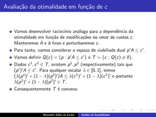 Avalia¸˜o da otimalidade em fun¸˜o de c
      ca                       ca


   Vamos desenvolver racioc´ an´logo para a dependˆncia da
                           ınio a                   e
   otimalidade em fun¸˜o de modiﬁca¸˜es no vetor de custos c.
                     ca            co
   Manteremos A e b ﬁxos e perturbaremos c.
   Para tanto, vamos considerar o espa¸o de viabiliade dual p ′ A ≤ c ′ .
                                      c
   Vamos deﬁnir Q(c) = {p : p ′ A ≤ c ′ } e T = {c : Q(c) = ∅}.
   Dados c 1 , c 2 ∈ T , existem p 1 , p 2 (respectivamente) tais que
   (p i )′ A ≤ c ′ . Para qualquer escalar λ ∈ [0, 1], temos
   (λ(p 1 )′ + (1 − λ)(p 2 )′ )A ≤ λ(c 1 )′ + (1 − λ)(c 2 )′ e portanto
   λ(p 1 )′ + (1 − λ)(p 2 )′ ∈ T .
   Consequentemente T ´ convexo.
                      e




                   Alexandre Salles da Cunha   An´lise de Sensibilidade
                                                 a
 
