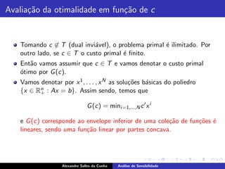 Avalia¸˜o da otimalidade em fun¸˜o de c
      ca                       ca


   Tomando c ∈ T (dual invi´vel), o problema primal ´ ilimitado. Por
                             a                      e
   outro lado, se c ∈ T o custo primal ´ ﬁnito.
                                       e
   Ent˜o vamos assumir que c ∈ T e vamos denotar o custo primal
      a
   o
   ´timo por G (c).
   Vamos denotar por x 1 , . . . , x N as solu¸˜es b´sicas do poliedro
                                              co    a
         n : Ax = b}. Assim sendo, temos que
   {x ∈ R+

                               G (c) = mini =1,...,N c ′ x i

   e G (c) corresponde ao envelope inferior de uma cole¸˜o de fun¸˜es ´
                                                       ca        co e
   lineares, sendo uma fun¸˜o linear por partes concava.
                          ca




                  Alexandre Salles da Cunha   An´lise de Sensibilidade
                                                a
 