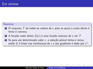 Em s´
    ıntese




Teorema
 1   O conjunto T de todos os valores de c para os quais o custo ´timo ´
                                                                 o     e
     ﬁnito ´ convexo.
           e
 2   A fun¸˜o custo ´timo G (c) ´ uma fun¸˜o concava de c em T .
          ca        o           e        ca
 3   Se para um determinado valor c, a solu¸˜o primal ´tima ´ unica,
                                            ca         o      e´
     ent˜o G ´ linear nas vizinhan¸as de c e seu gradiente ´ dado por x ∗ .
        a     e                   c                        e




                    Alexandre Salles da Cunha   An´lise de Sensibilidade
                                                  a
 