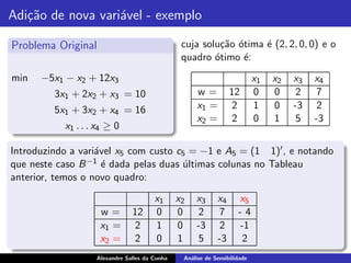 Adi¸˜o de nova vari´vel - exemplo
   ca              a

Problema Original                               cuja solu¸˜o ´tima ´ (2, 2, 0, 0) e o
                                                         ca o      e
                                                quadro ´timo ´:
                                                        o     e
min   −5x1 − x2 + 12x3                                                     x1   x2   x3   x4
         3x1 + 2x2 + x3 = 10                         w=          12        0    0     2    7
         5x1 + 3x2 + x4 = 16                         x1 =         2        1    0    -3    2
                                                     x2 =         2        0    1     5   -3
           x1 . . . x4 ≥ 0

Introduzindo a vari´vel x5 com custo c5 = −1 e A5 = (1 1)′ , e notando
                   a
                 −1 ´ dada pelas duas ultimas colunas no Tableau
que neste caso B e                    ´
anterior, temos o novo quadro:

                                       x1      x2   x3      x4      x5
                    w=         12      0       0     2       7      -4
                    x1 =        2      1       0    -3       2      -1
                    x2 =        2      0       1     5      -3       2
                   Alexandre Salles da Cunha    An´lise de Sensibilidade
                                                  a
 