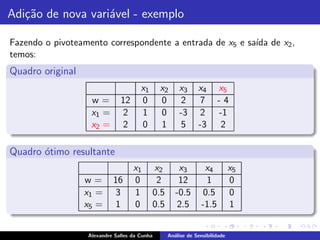 Adi¸˜o de nova vari´vel - exemplo
   ca              a

Fazendo o pivoteamento correspondente a entrada de x5 e sa´ de x2 ,
                                                          ıda
temos:
Quadro original
                                      x1      x2     x3      x4       x5
                   w=         12      0       0       2       7       -4
                   x1 =        2      1       0      -3       2       -1
                   x2 =        2      0       1       5      -3        2

Quadro ´timo resultante
       o
                                   x1      x2        x3         x4          x5
                  w=       16      0        2        12          1          0
                  x1 =      3      1       0.5      -0.5        0.5         0
                  x5 =      1      0       0.5       2.5       -1.5         1


                  Alexandre Salles da Cunha      An´lise de Sensibilidade
                                                   a
 