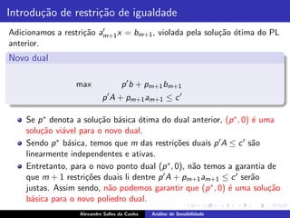 Introdu¸˜o de restri¸˜o de igualdade
       ca           ca
                    ca ′
Adicionamos a restri¸˜o am+1 x = bm+1 , violada pela solu¸˜o ´tima do PL
                                                         ca o
anterior.
Novo dual

                  max               p ′ b + pm+1 bm+1
                            p ′ A + pm+1 am+1 ≤ c ′

    Se p ∗ denota a solu¸˜o b´sica ´tima do dual anterior, (p ∗ , 0) ´ uma
                        ca a       o                                 e
    solu¸˜o vi´vel para o novo dual.
        ca    a
    Sendo p ∗ b´sica, temos que m das restri¸˜es duais p ′ A ≤ c ′ s˜o
                a                             co                     a
    linearmente independentes e ativas.
    Entretanto, para o novo ponto dual (p ∗ , 0), n˜o temos a garantia de
                                                   a
                                           ′A + p                ′
    que m + 1 restri¸˜es duais li dentre p
                    co                            m+1 am+1 ≤ c ser˜o a
    justas. Assim sendo, n˜o podemos garantir que (p
                           a                            ∗ , 0) ´ uma solu¸˜o
                                                               e         ca
    b´sica para o novo poliedro dual.
      a
                   Alexandre Salles da Cunha   An´lise de Sensibilidade
                                                 a
 