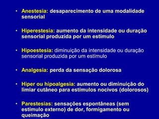 • Anestesia: desaparecimento de uma modalidade
sensorial
• Hiperestesia: aumento da intensidade ou duração
sensorial produzida por um estímulo
• Hipoestesia: diminuição da intensidade ou duração
sensorial produzida por um estímulo
• Analgesia: perda da sensação dolorosa
• Hiper ou hipoalgesia: aumento ou diminuição do
limiar cutâneo para estímulos nocivos (dolorosos)
• Parestesias: sensações espontâneas (sem
estímulo externo) de dor, formigamento ou
queimação
 