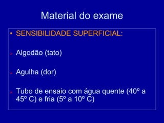 Material do exame
• SENSIBILIDADE SUPERFICIAL:
 Algodão (tato)
 Agulha (dor)
 Tubo de ensaio com água quente (40º a
45º C) e fria (5º a 10º C)
 
