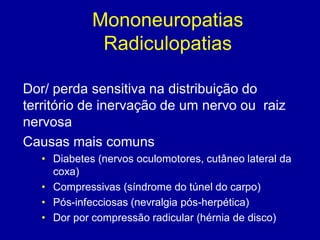 Mononeuropatias
Radiculopatias
Dor/ perda sensitiva na distribuição do
território de inervação de um nervo ou raiz
nervosa
Causas mais comuns
• Diabetes (nervos oculomotores, cutâneo lateral da
coxa)
• Compressivas (síndrome do túnel do carpo)
• Pós-infecciosas (nevralgia pós-herpética)
• Dor por compressão radicular (hérnia de disco)
 