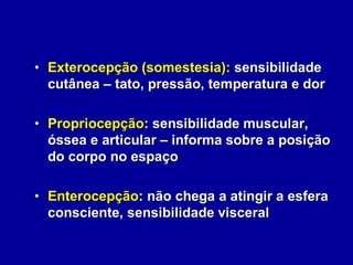 • Exterocepção (somestesia): sensibilidade
cutânea – tato, pressão, temperatura e dor
• Propriocepção: sensibilidade muscular,
óssea e articular – informa sobre a posição
do corpo no espaço
• Enterocepção: não chega a atingir a esfera
consciente, sensibilidade visceral
 
