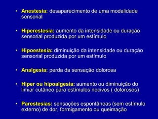 • Anestesia: desaparecimento de uma modalidade
sensorial
• Hiperestesia: aumento da intensidade ou duração
sensorial produzida por um estímulo
• Hipoestesia: diminuição da intensidade ou duração
sensorial produzida por um estímulo
• Analgesia: perda da sensação dolorosa
• Hiper ou hipoalgesia: aumento ou diminuição do
limiar cutâneo para estímulos nocivos ( dolorosos)
• Parestesias: sensações espontâneas (sem estímulo
externo) de dor, formigamento ou queimação
 