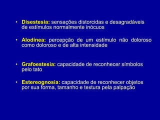 • Disestesia: sensações distorcidas e desagradáveis
de estímulos normalmente inócuos
• Alodínea: percepção de um estímulo não doloroso
como doloroso e de alta intensidade
• Grafoestesia: capacidade de reconhecer símbolos
pelo tato
• Estereognosia: capacidade de reconhecer objetos
por sua forma, tamanho e textura pela palpação
 