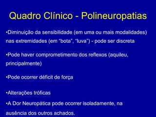 Quadro Clínico - Polineuropatias
•Diminuição da sensibilidade (em uma ou mais modalidades)
nas extremidades (em “bota”, “luva”) - pode ser discreta
•Pode haver comprometimento dos reflexos (aquileu,
principalmente)
•Pode ocorrer déficit de força
•Alterações tróficas
•A Dor Neuropática pode ocorrer isoladamente, na
ausência dos outros achados.
 