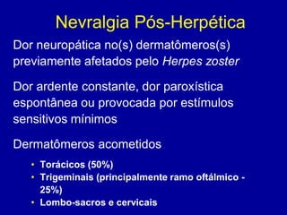 Nevralgia Pós-Herpética
Dor neuropática no(s) dermatômeros(s)
previamente afetados pelo Herpes zoster
Dor ardente constante, dor paroxística
espontânea ou provocada por estímulos
sensitivos mínimos
Dermatômeros acometidos
• Torácicos (50%)
• Trigeminais (principalmente ramo oftálmico -
25%)
• Lombo-sacros e cervicais
 
