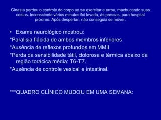 Ginasta perdeu o controle do corpo ao se exercitar e errou, machucando suas
costas. Inconsciente vários minutos foi levada, às pressas, para hospital
próximo. Após despertar, não conseguia se mover.
• Exame neurológico mostrou:
*Paralisia flácida de ambos membros inferiores
*Ausência de reflexos profundos em MMII
*Perda da sensibilidade tátil, dolorosa e térmica abaixo da
região torácica média: T6-T7.
*Ausência de controle vesical e intestinal.
***QUADRO CLÍNICO MUDOU EM UMA SEMANA:
 