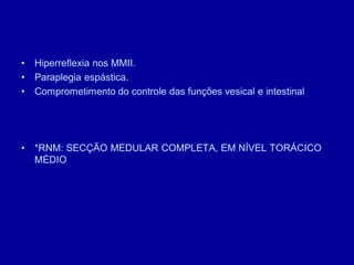 • Hiperreflexia nos MMII.
• Paraplegia espástica.
• Comprometimento do controle das funções vesical e intestinal
• *RNM: SECÇÃO MEDULAR COMPLETA, EM NÍVEL TORÁCICO
MÉDIO
 
