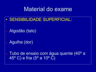 Material do exame
• SENSIBILIDADE SUPERFICIAL:
 Algodão (tato)
 Agulha (dor)
 Tubo de ensaio com água quente (40º a
45º C) e fria (5º a 10º C)
 