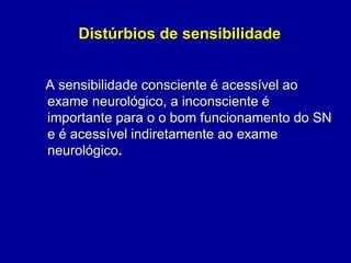 Distúrbios de sensibilidade
A sensibilidade consciente é acessível ao
exame neurológico, a inconsciente é
importante para o o bom funcionamento do SN
e é acessível indiretamente ao exame
neurológico.
 