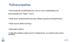 MFMM
Polineuropatias
• Diminuição da sensibilidade (em uma ou mais modalidades) nas
extremidades (em “bota”, “luva”)
• Pode haver comprometimento dos reflexos (aquileu principalmente)
• Pode ocorrer déficit de força
• Alterações tróficas
• A Dor Neuropática pode ocorrer isoladamente, na ausência dos outros
achados.
 
